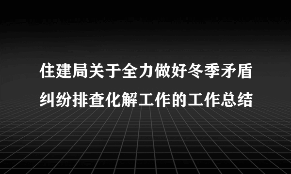 住建局关于全力做好冬季矛盾纠纷排查化解工作的工作总结