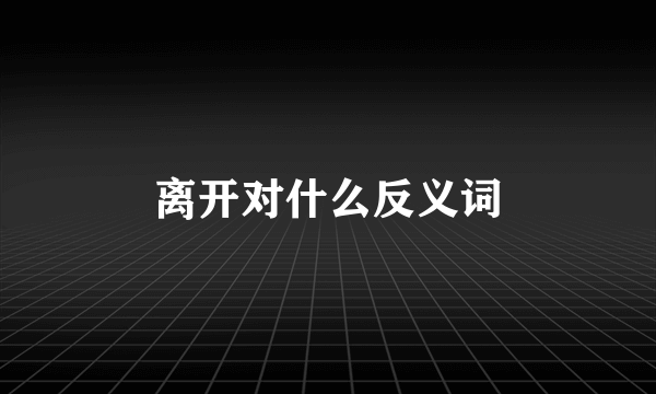 离开对什么反义词