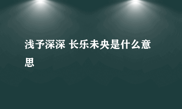浅予深深 长乐未央是什么意思