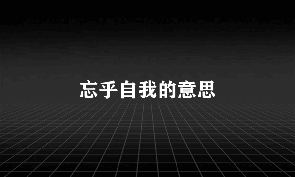 忘乎自我的意思