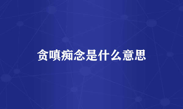 贪嗔痴念是什么意思
