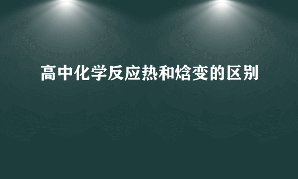 高中化学反应热和焓变的区别