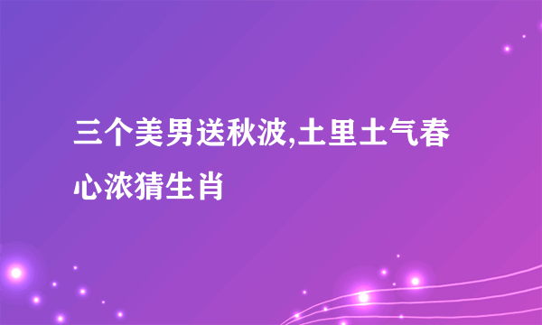 三个美男送秋波,土里土气春心浓猜生肖