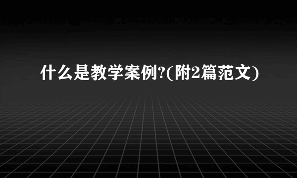 什么是教学案例?(附2篇范文)