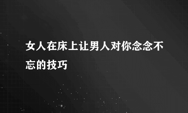 女人在床上让男人对你念念不忘的技巧