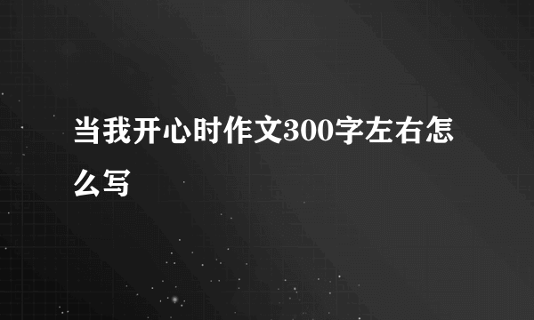 当我开心时作文300字左右怎么写
