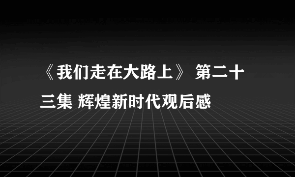 《我们走在大路上》 第二十三集 辉煌新时代观后感