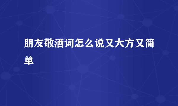 朋友敬酒词怎么说又大方又简单