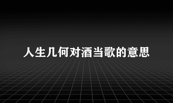 人生几何对酒当歌的意思