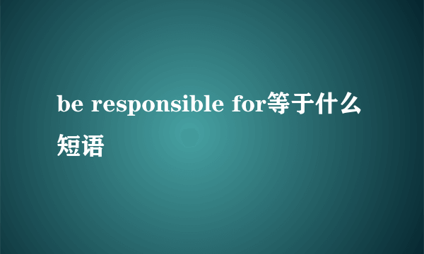 be responsible for等于什么短语