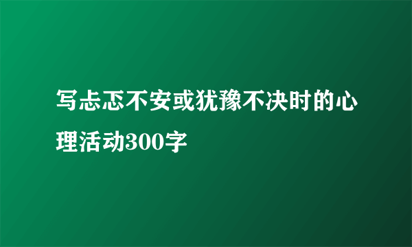 写忐忑不安或犹豫不决时的心理活动300字