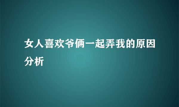 女人喜欢爷俩一起弄我的原因分析