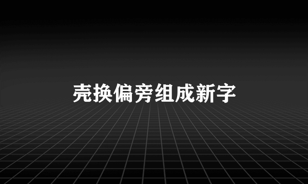 壳换偏旁组成新字