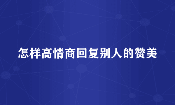 怎样高情商回复别人的赞美
