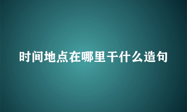 时间地点在哪里干什么造句