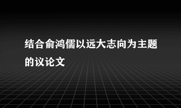 结合俞鸿儒以远大志向为主题的议论文