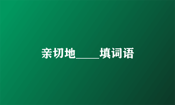 亲切地____填词语