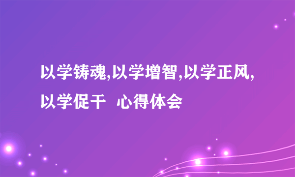 以学铸魂,以学增智,以学正风,以学促干  心得体会