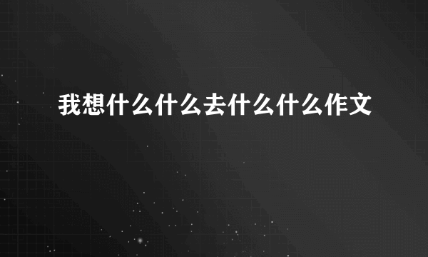 我想什么什么去什么什么作文