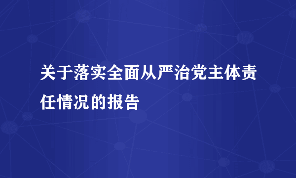关于落实全面从严治党主体责任情况的报告