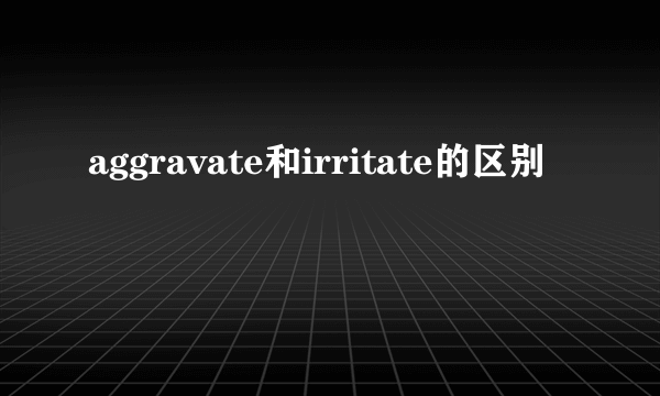 aggravate和irritate的区别