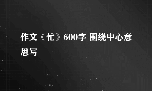 作文《忙》600字 围绕中心意思写