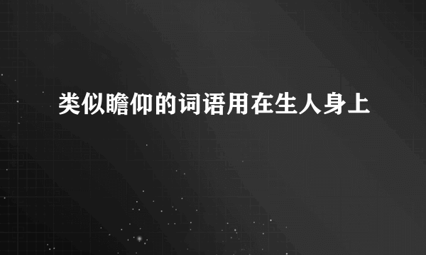 类似瞻仰的词语用在生人身上