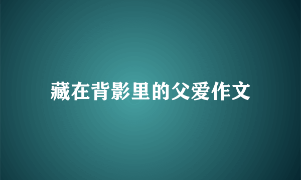 藏在背影里的父爱作文