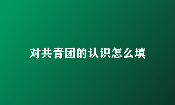 对共青团的认识怎么填