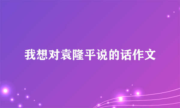 我想对袁隆平说的话作文