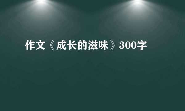 作文《成长的滋味》300字