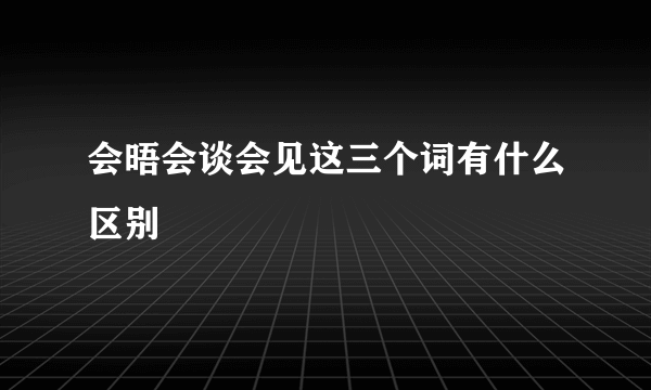 会晤会谈会见这三个词有什么区别