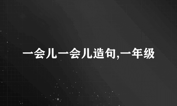 一会儿一会儿造句,一年级