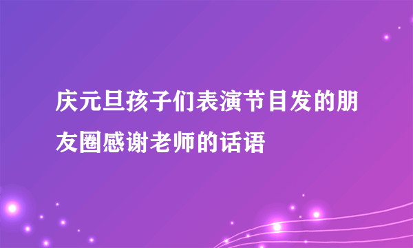 庆元旦孩子们表演节目发的朋友圈感谢老师的话语