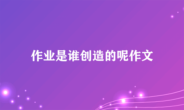 作业是谁创造的呢作文