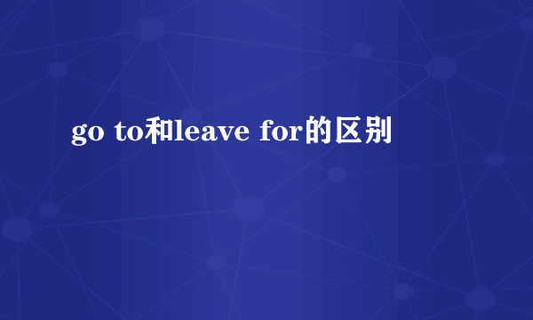 go to和leave for的区别