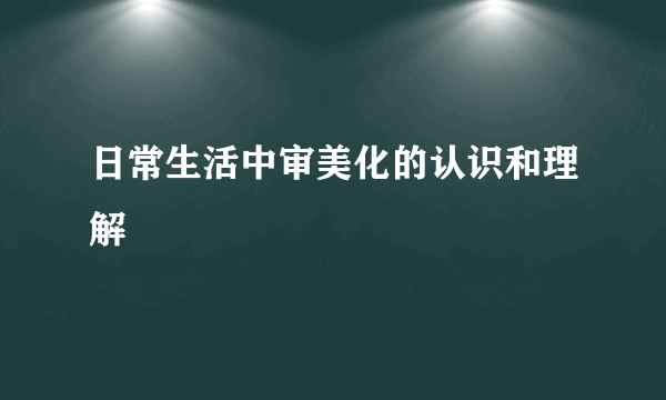 日常生活中审美化的认识和理解