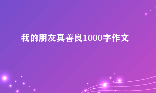 我的朋友真善良1000字作文