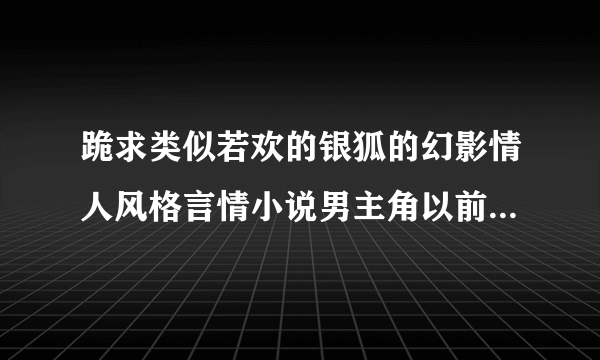 跪求类似若欢的银狐的幻影情人风格言情小说男主角以前爱人死了，女主角出现，后来经过一番痛苦后爱上女主