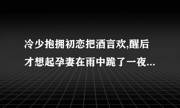冷少抱拥初恋把酒言欢,醒后才想起孕妻在雨中跪了一夜这是什么小说