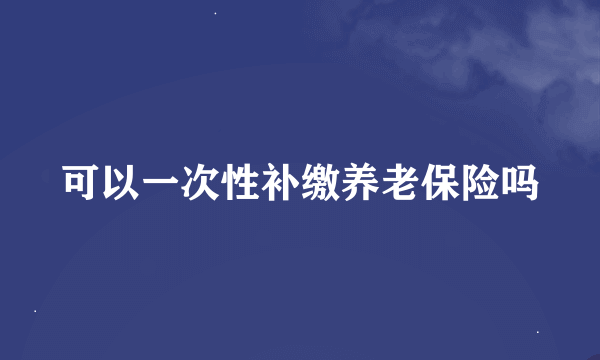 可以一次性补缴养老保险吗