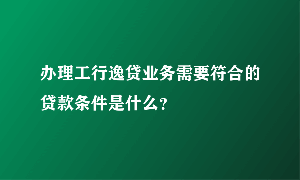 办理工行逸贷业务需要符合的贷款条件是什么?