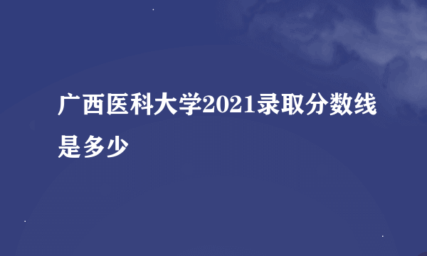 广西医科大学2021录取分数线是多少
