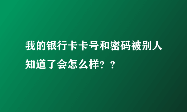 我的银行卡卡号和密码被别人知道了会怎么样？？