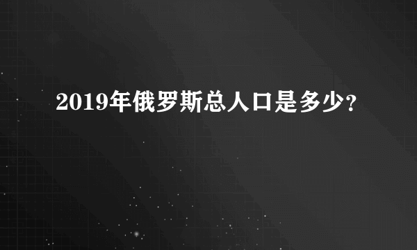 2019年俄罗斯总人口是多少？