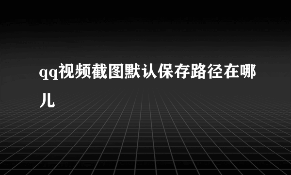 qq视频截图默认保存路径在哪儿