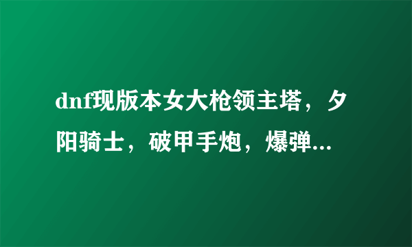 dnf现版本女大枪领主塔，夕阳骑士，破甲手炮，爆弹双陨星，死亡步枪做哪个好？
