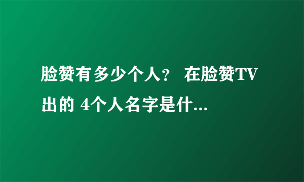 脸赞有多少个人？ 在脸赞TV 出的 4个人名字是什么 （不要韩语）
