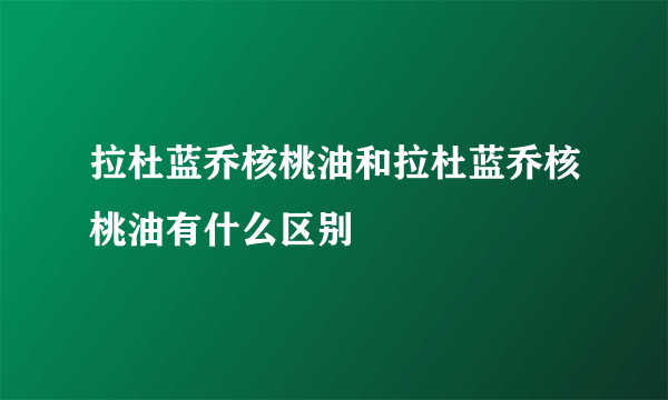 拉杜蓝乔核桃油和拉杜蓝乔核桃油有什么区别