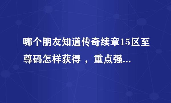 哪个朋友知道传奇续章15区至尊码怎样获得 ,重点强调是现在怎样获得,具体怎么操作